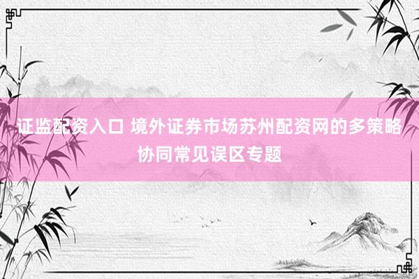 证监配资入口 境外证券市场苏州配资网的多策略协同常见误区专题
