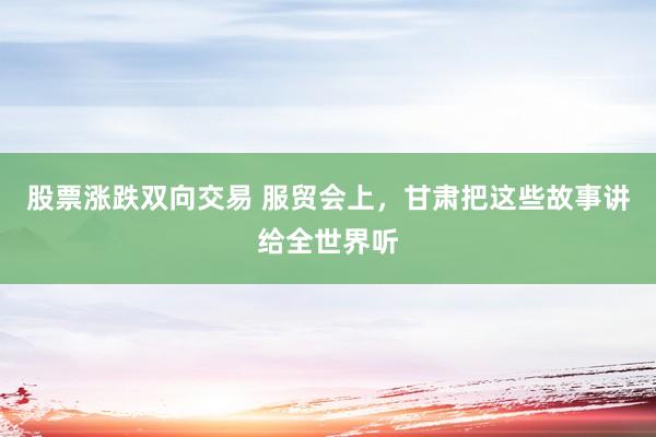 股票涨跌双向交易 服贸会上，甘肃把这些故事讲给全世界听