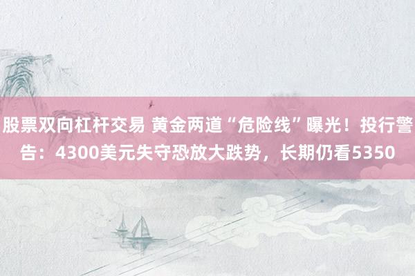 股票双向杠杆交易 黄金两道“危险线”曝光！投行警告：4300美元失守恐放大跌势，长期仍看5350