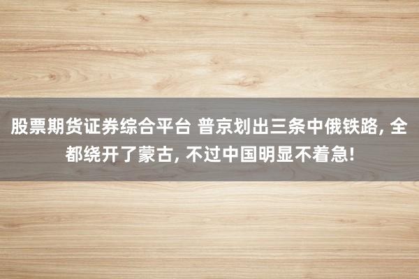 股票期货证券综合平台 普京划出三条中俄铁路, 全都绕开了蒙古, 不过中国明显不着急!