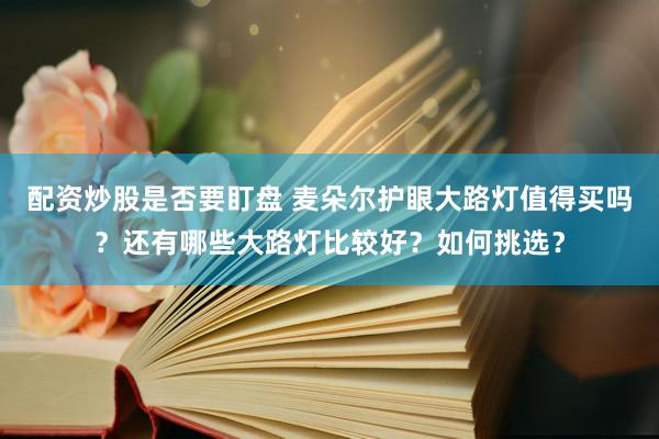 配资炒股是否要盯盘 麦朵尔护眼大路灯值得买吗？还有哪些大路灯比较好？如何挑选？