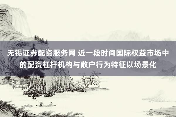 无锡证券配资服务网 近一段时间国际权益市场中的配资杠杆机构与散户行为特征以场景化