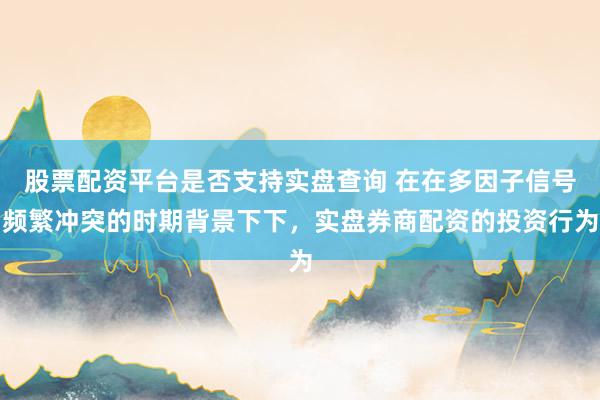 股票配资平台是否支持实盘查询 在在多因子信号频繁冲突的时期背景下下，实盘券商配资的投资行为