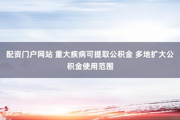 配资门户网站 重大疾病可提取公积金 多地扩大公积金使用范围