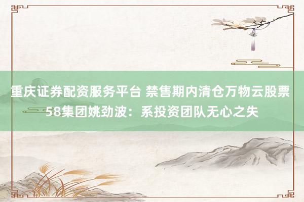 重庆证券配资服务平台 禁售期内清仓万物云股票 58集团姚劲波：系投资团队无心之失