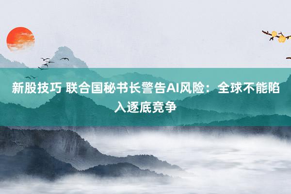新股技巧 联合国秘书长警告AI风险：全球不能陷入逐底竞争