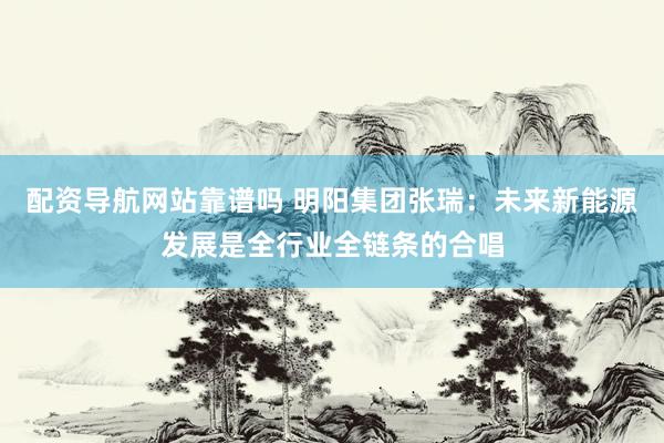 配资导航网站靠谱吗 明阳集团张瑞：未来新能源发展是全行业全链条的合唱