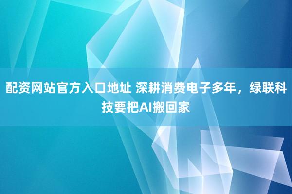 配资网站官方入口地址 深耕消费电子多年，绿联科技要把AI搬回家