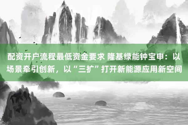 配资开户流程最低资金要求 隆基绿能钟宝申：以场景牵引创新，以“三扩”打开新能源应用新空间