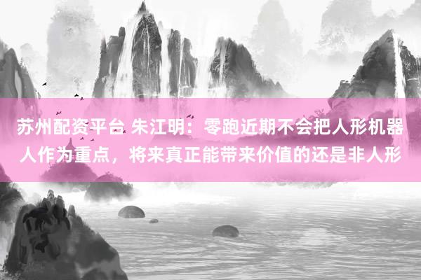 苏州配资平台 朱江明：零跑近期不会把人形机器人作为重点，将来真正能带来价值的还是非人形