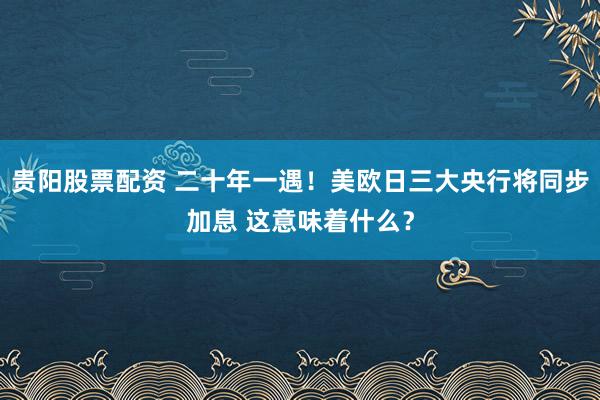贵阳股票配资 二十年一遇！美欧日三大央行将同步加息 这意味着什么？