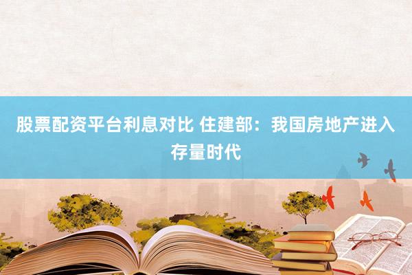 股票配资平台利息对比 住建部：我国房地产进入存量时代