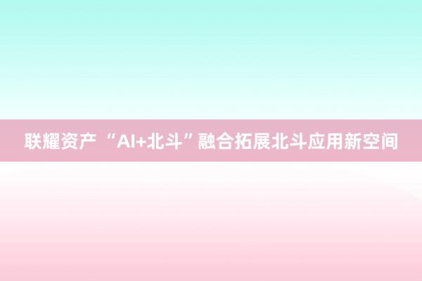 联耀资产 “AI+北斗”融合拓展北斗应用新空间