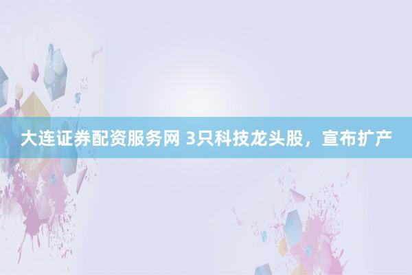 大连证券配资服务网 3只科技龙头股，宣布扩产