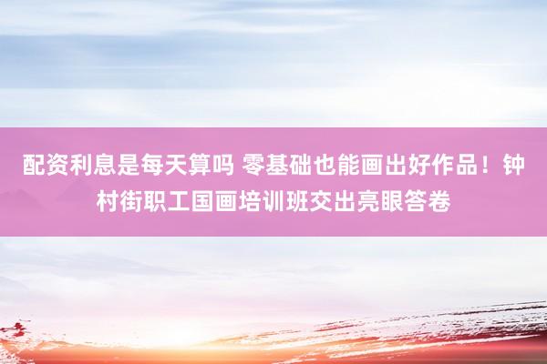 配资利息是每天算吗 零基础也能画出好作品！钟村街职工国画培训班交出亮眼答卷