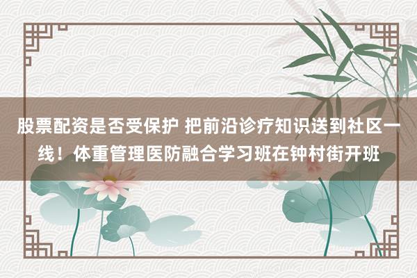股票配资是否受保护 把前沿诊疗知识送到社区一线！体重管理医防融合学习班在钟村街开班