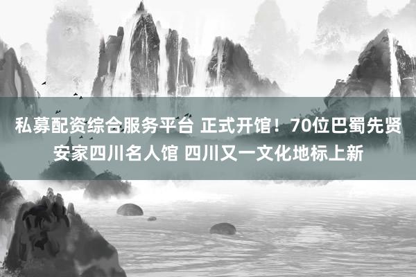 私募配资综合服务平台 正式开馆！70位巴蜀先贤安家四川名人馆 四川又一文化地标上新