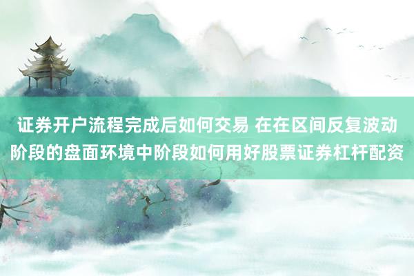 证券开户流程完成后如何交易 在在区间反复波动阶段的盘面环境中阶段如何用好股票证券杠杆配资