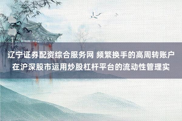 辽宁证券配资综合服务网 频繁换手的高周转账户在沪深股市运用炒股杠杆平台的流动性管理实