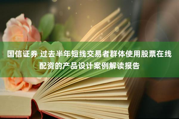国信证券 过去半年短线交易者群体使用股票在线配资的产品设计案例解读报告