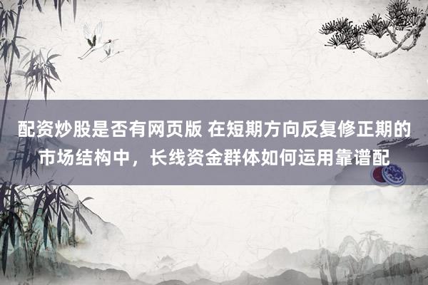 配资炒股是否有网页版 在短期方向反复修正期的市场结构中，长线资金群体如何运用靠谱配