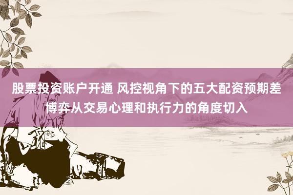 股票投资账户开通 风控视角下的五大配资预期差博弈从交易心理和执行力的角度切入