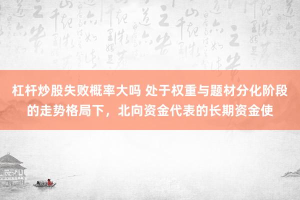 杠杆炒股失败概率大吗 处于权重与题材分化阶段的走势格局下，北向资金代表的长期资金使