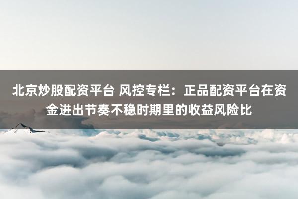 北京炒股配资平台 风控专栏：正品配资平台在资金进出节奏不稳时期里的收益风险比